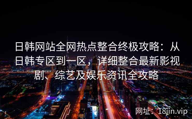 日韩网站全网热点整合终极攻略：从日韩专区到一区，详细整合最新影视剧、综艺及娱乐资讯全攻略