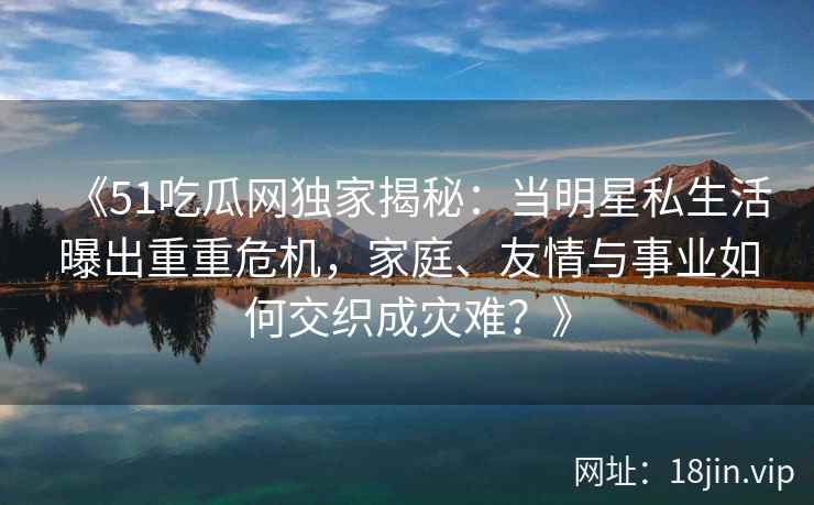 《51吃瓜网独家揭秘：当明星私生活曝出重重危机，家庭、友情与事业如何交织成灾难？》