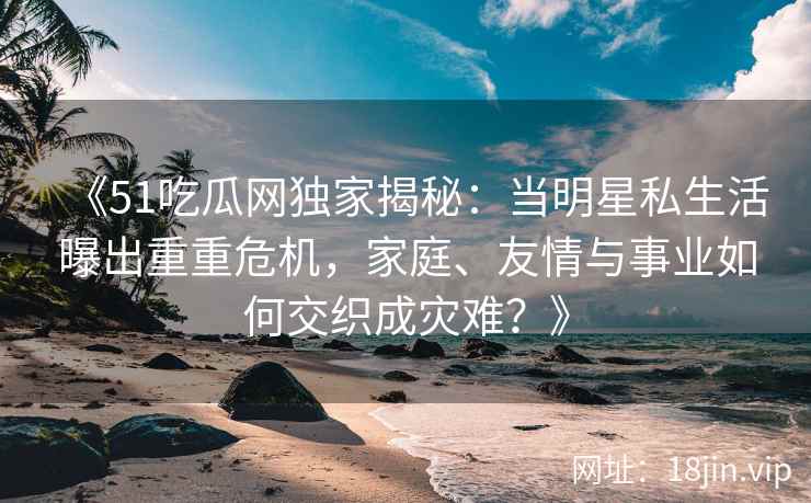 《51吃瓜网独家揭秘：当明星私生活曝出重重危机，家庭、友情与事业如何交织成灾难？》