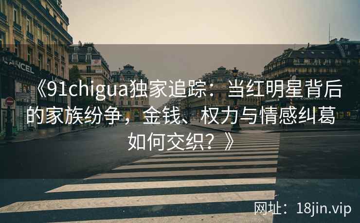 《91chigua独家追踪：当红明星背后的家族纷争，金钱、权力与情感纠葛如何交织？》