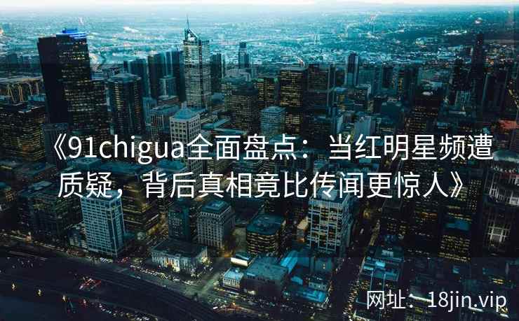 《91chigua全面盘点：当红明星频遭质疑，背后真相竟比传闻更惊人》