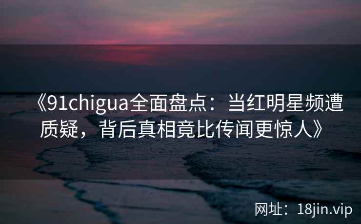 《91chigua全面盘点：当红明星频遭质疑，背后真相竟比传闻更惊人》