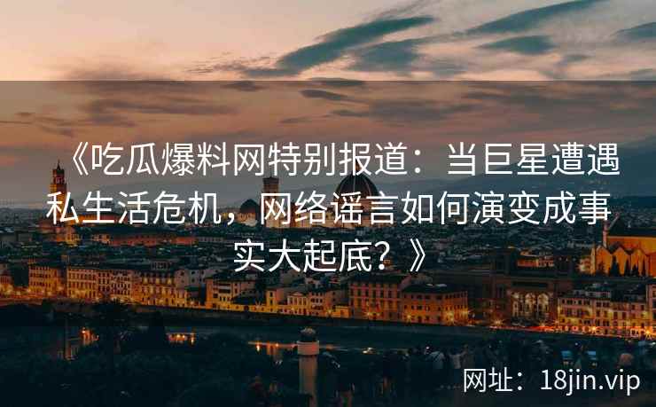 《吃瓜爆料网特别报道：当巨星遭遇私生活危机，网络谣言如何演变成事实大起底？》