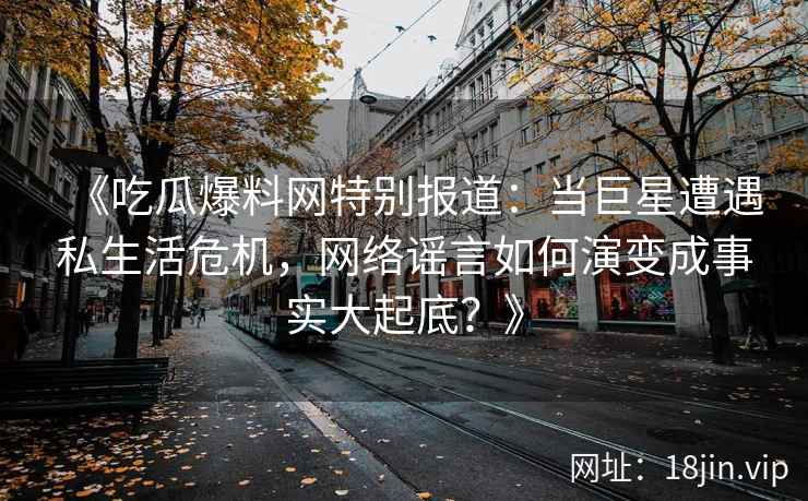 《吃瓜爆料网特别报道：当巨星遭遇私生活危机，网络谣言如何演变成事实大起底？》