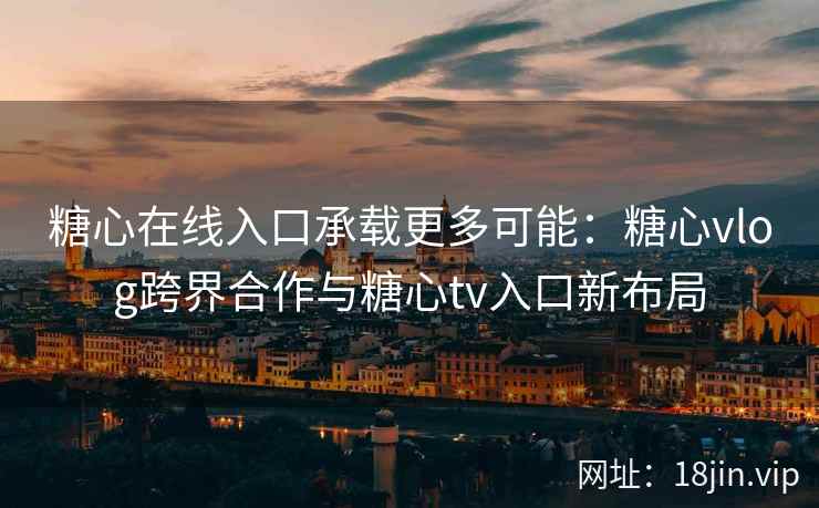 糖心在线入口承载更多可能：糖心vlog跨界合作与糖心tv入口新布局