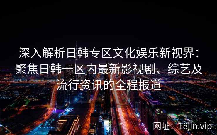 深入解析日韩专区文化娱乐新视界：聚焦日韩一区内最新影视剧、综艺及流行资讯的全程报道