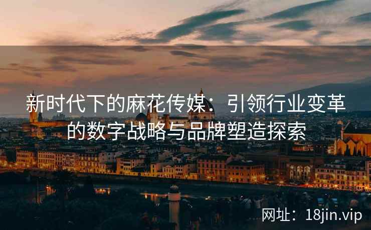 新时代下的麻花传媒：引领行业变革的数字战略与品牌塑造探索