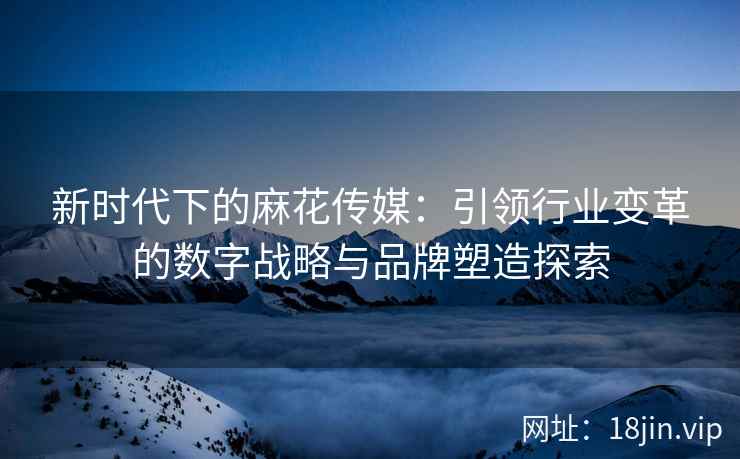 新时代下的麻花传媒：引领行业变革的数字战略与品牌塑造探索