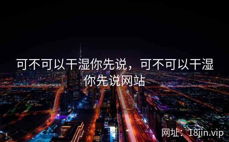 可不可以干湿你先说，可不可以干湿你先说网站