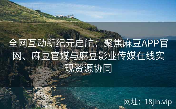 全网互动新纪元启航：聚焦麻豆APP官网、麻豆官媒与麻豆影业传媒在线实现资源协同