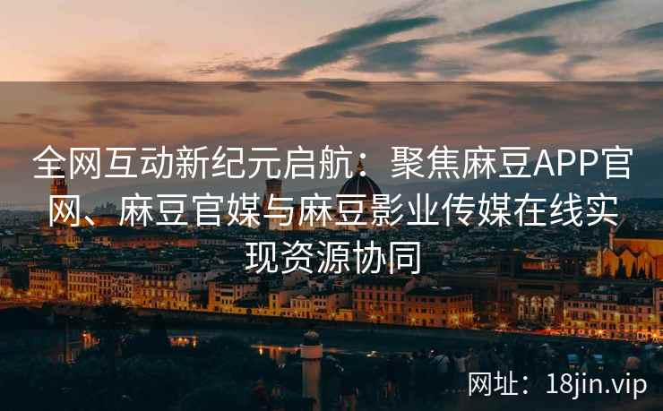 全网互动新纪元启航：聚焦麻豆APP官网、麻豆官媒与麻豆影业传媒在线实现资源协同