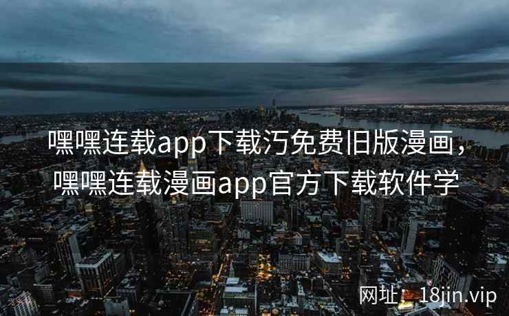 嘿嘿连载app下载汅免费旧版漫画，嘿嘿连载漫画app官方下载软件学
