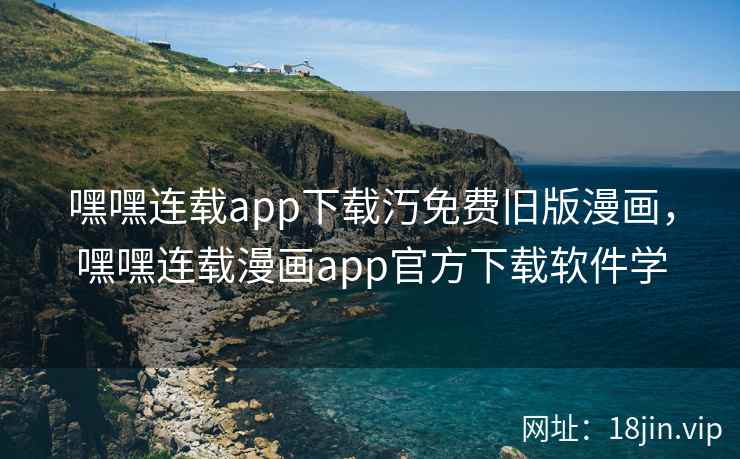 嘿嘿连载app下载汅免费旧版漫画，嘿嘿连载漫画app官方下载软件学