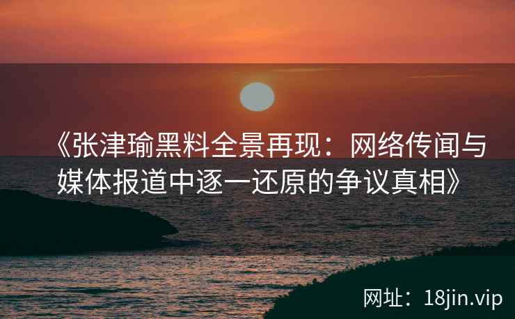 《张津瑜黑料全景再现：网络传闻与媒体报道中逐一还原的争议真相》