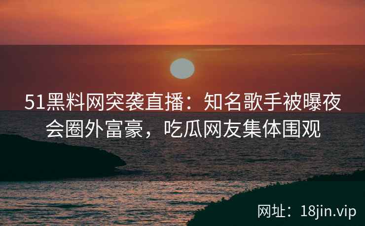 51黑料网突袭直播：知名歌手被曝夜会圈外富豪，吃瓜网友集体围观