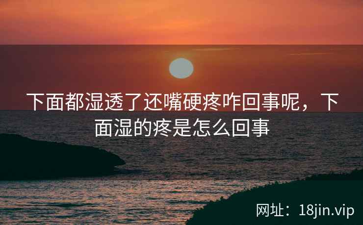 下面都湿透了还嘴硬疼咋回事呢,下面湿的疼是怎么回事 下面都湿透了还嘴硬疼咋回事呢,下面湿的疼是怎么回事
