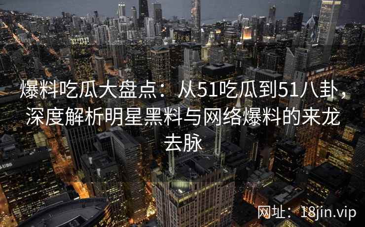 爆料吃瓜大盘点：从51吃瓜到51八卦，深度解析明星黑料与网络爆料的来龙去脉