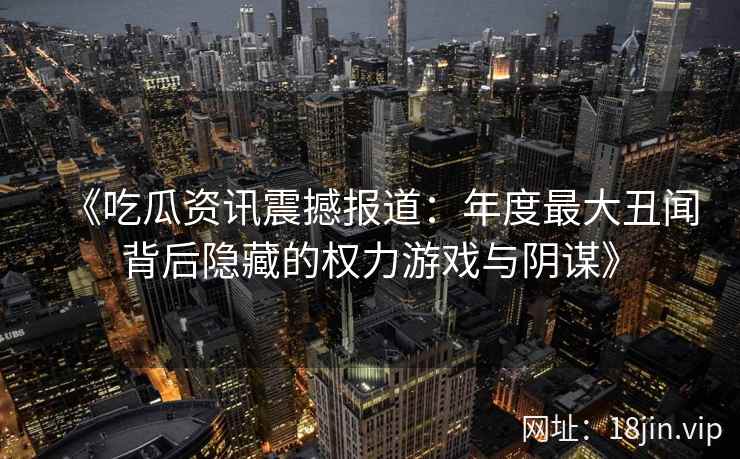 《吃瓜资讯震撼报道：年度最大丑闻背后隐藏的权力游戏与阴谋》