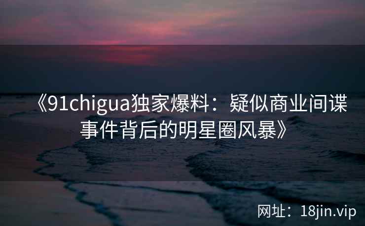 《91chigua独家爆料：疑似商业间谍事件背后的明星圈风暴》