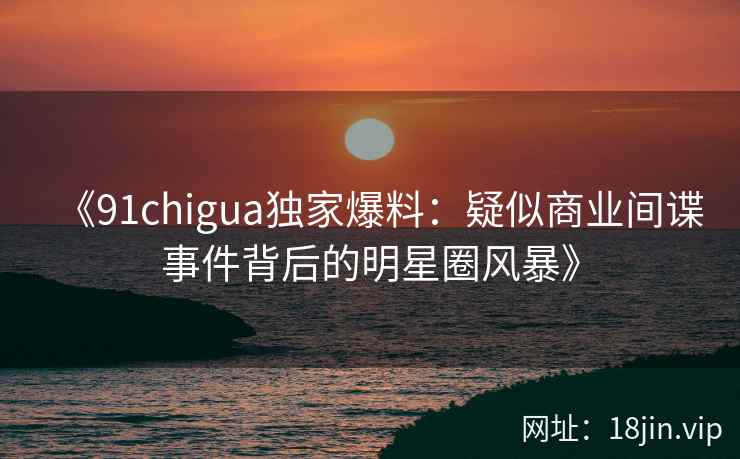 《91chigua独家爆料：疑似商业间谍事件背后的明星圈风暴》