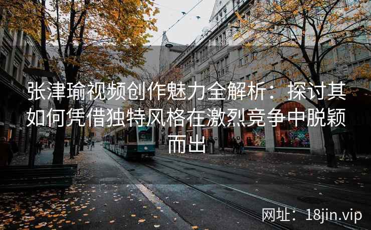 张津瑜视频创作魅力全解析：探讨其如何凭借独特风格在激烈竞争中脱颖而出