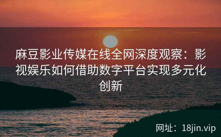 麻豆影业传媒在线全网深度观察：影视娱乐如何借助数字平台实现多元化创新