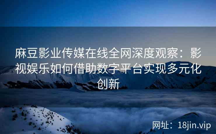 麻豆影业传媒在线全网深度观察：影视娱乐如何借助数字平台实现多元化创新