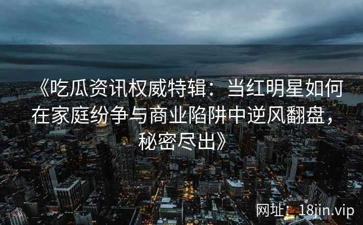 《吃瓜资讯权威特辑：当红明星如何在家庭纷争与商业陷阱中逆风翻盘，秘密尽出》