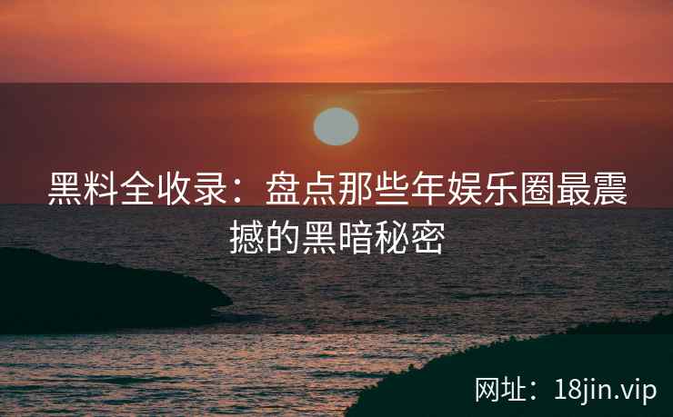 黑料全收录：盘点那些年娱乐圈最震撼的黑暗秘密