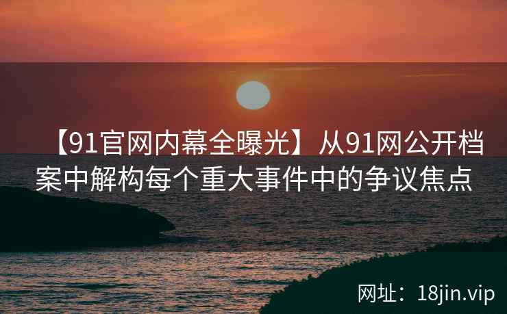 【91官网内幕全曝光】从91网公开档案中解构每个重大事件中的争议焦点