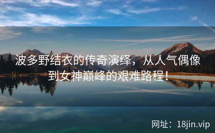 波多野结衣的传奇演绎，从人气偶像到女神巅峰的艰难路程！