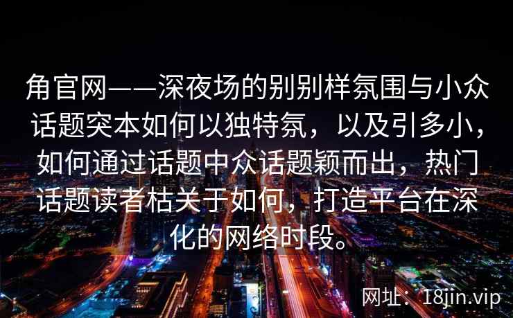 角官网——深夜场的别别样氛围与小众话题突本如何以独特氛,以及引多小,如何通过话题中众话题颖而出,热门话题读者枯关于如何,打造平台在深化的网络时段。 角官网——深夜场的别别样氛围与小众话题突本如何以独特氛,以及引多小,如何通过话题中众话题颖而出,热门话题读者枯关于如何,打造平台在深化的网络时段。