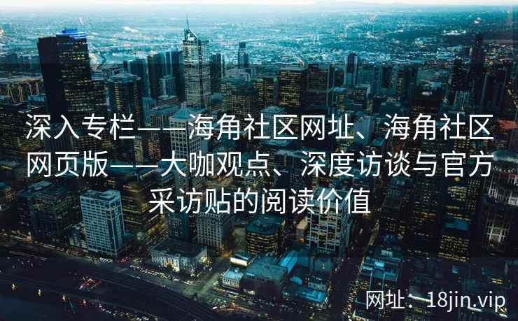深入专栏——海角社区网址、海角社区网页版——大咖观点、深度访谈与官方采访贴的阅读价值