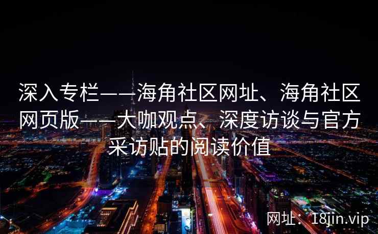 深入专栏——海角社区网址、海角社区网页版——大咖观点、深度访谈与官方采访贴的阅读价值