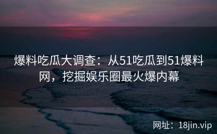 爆料吃瓜大调查：从51吃瓜到51爆料网，挖掘娱乐圈最火爆内幕
