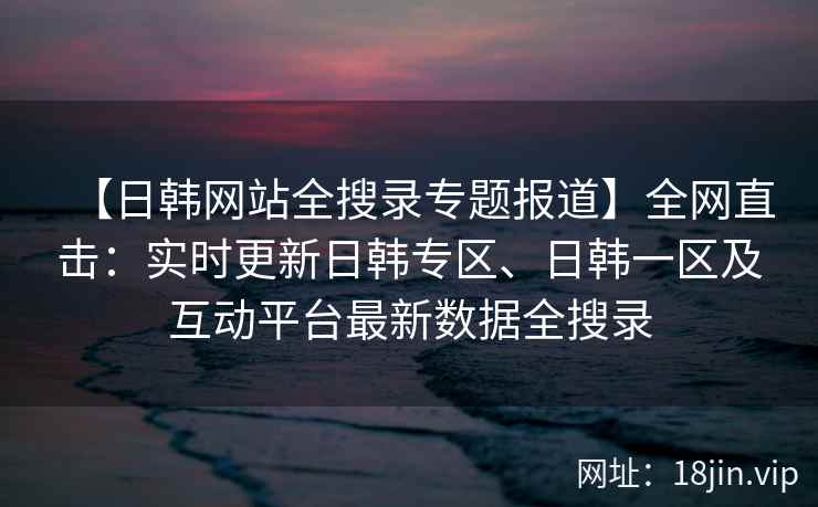 【日韩网站全搜录专题报道】全网直击：实时更新日韩专区、日韩一区及互动平台最新数据全搜录