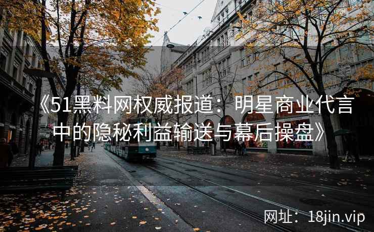 《51黑料网权威报道：明星商业代言中的隐秘利益输送与幕后操盘》