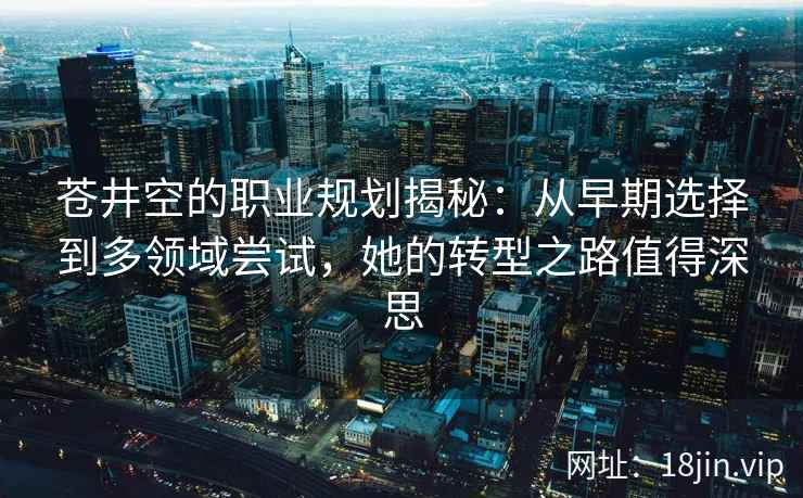 苍井空的职业规划揭秘：从早期选择到多领域尝试，她的转型之路值得深思