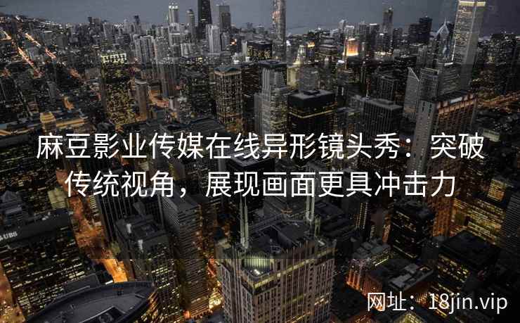 麻豆影业传媒在线异形镜头秀：突破传统视角，展现画面更具冲击力