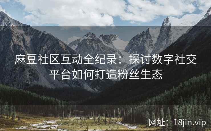 麻豆社区互动全纪录：探讨数字社交平台如何打造粉丝生态