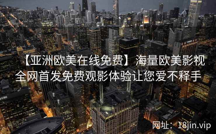 【亚洲欧美在线免费】海量欧美影视全网首发免费观影体验让您爱不释手