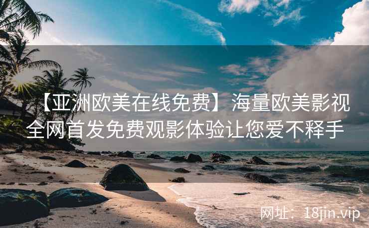 【亚洲欧美在线免费】海量欧美影视全网首发免费观影体验让您爱不释手