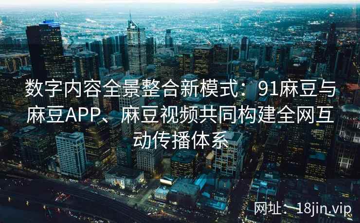数字内容全景整合新模式:91麻豆与麻豆APP、麻豆视频共同构建全网互动传播体系 数字内容全景整合新模式:91麻豆与麻豆APP、麻豆视频共同构建全网互动传播体系