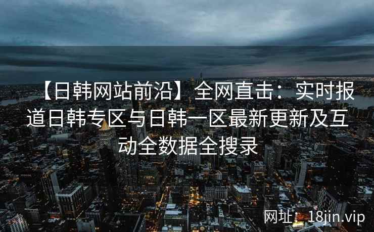 【日韩网站前沿】全网直击：实时报道日韩专区与日韩一区最新更新及互动全数据全搜录