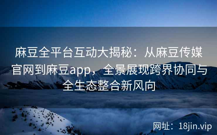 麻豆全平台互动大揭秘：从麻豆传媒官网到麻豆app，全景展现跨界协同与全生态整合新风向
