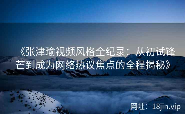《张津瑜视频风格全纪录：从初试锋芒到成为网络热议焦点的全程揭秘》