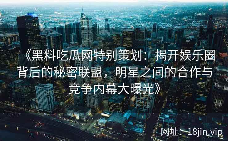 《黑料吃瓜网特别策划：揭开娱乐圈背后的秘密联盟，明星之间的合作与竞争内幕大曝光》
