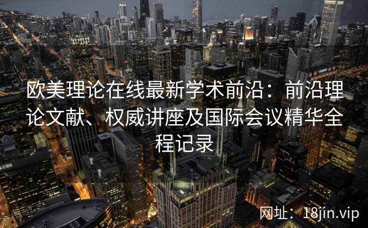 欧美理论在线最新学术前沿:前沿理论文献、权威讲座及国际会议精华全程记录 欧美理论在线最新学术前沿:前沿理论文献、权威讲座及国际会议精华全程记录