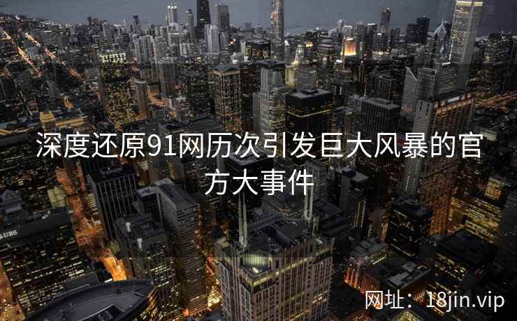 深度还原91网历次引发巨大风暴的官方大事件