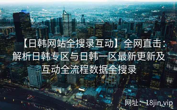 【日韩网站全搜录互动】全网直击:解析日韩专区与日韩一区最新更新及互动全流程数据全搜录 【日韩网站全搜录互动】全网直击:解析日韩专区与日韩一区最新更新及互动全流程数据全搜录